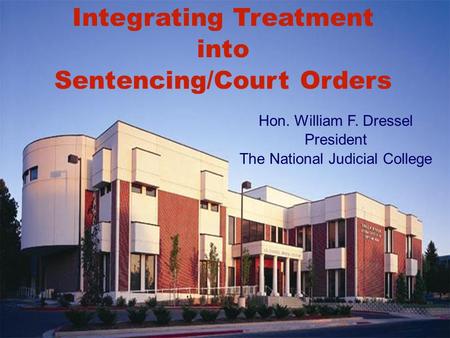 Integrating Treatment into Sentencing/Court Orders Hon. William F. Dressel President The National Judicial College.