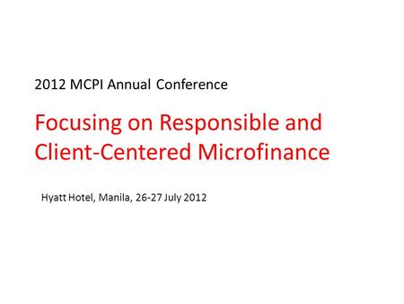 2012 MCPI Annual Conference Focusing on Responsible and Client-Centered Microfinance Hyatt Hotel, Manila, 26-27 July 2012.