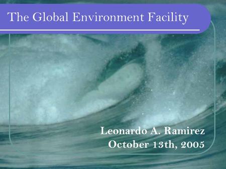 The Global Environment Facility Leonardo A. Ramirez October 13th, 2005.