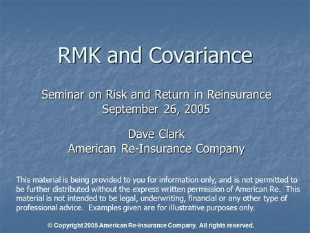 RMK and Covariance Seminar on Risk and Return in Reinsurance September 26, 2005 Dave Clark American Re-Insurance Company This material is being provided.