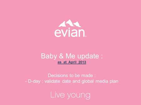 1 Baby & Me update : as at April 2013 Decisions to be made : - D-day : validate date and global media plan.