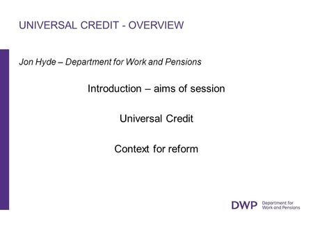 UNIVERSAL CREDIT - OVERVIEW Jon Hyde – Department for Work and Pensions Introduction – aims of session Universal Credit Context for reform.