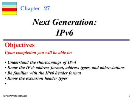 TCP/IP Protocol Suite 1 Chapter 27 Upon completion you will be able to: Next Generation: IPv6 Understand the shortcomings of IPv4 Know the IPv6 address.