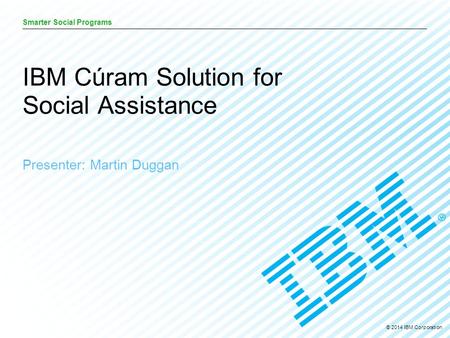 © 2014 IBM Corporation Smarter Social Programs Presenter: Martin Duggan IBM Cúram Solution for Social Assistance.