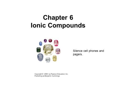 Chapter 6 Ionic Compounds Copyright © 2008 by Pearson Education, Inc. Publishing as Benjamin Cummings Silence cell phones and pagers.