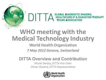 WHO meeting with the Medical Technology Industry World Health Organization 7 May 2012 Geneva, Switzerland DITTA Overview and Contribution Nicole Denjoy,