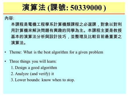 演算法 ( 課號 : 50339000 ) 內容 : 本課程是電機工程學系計算機類課程之必選課，對象以對利 用計算機來解決問題有興趣的同學為主。本課程主要是教授 基本的演算法分析與設計技巧，並整理及比較目前最重要之 演算法。 Theme: What is the best algorithm for.