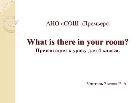 АНО «СОШ «Премьер» What is there in your room? Презентация к уроку для 4 класса. Учитель Зотова Е. А.