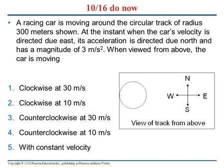 Copyright © 2008 Pearson Education Inc., publishing as Pearson Addison-Wesley 10/16 do now A racing car is moving around the circular track of radius 300.