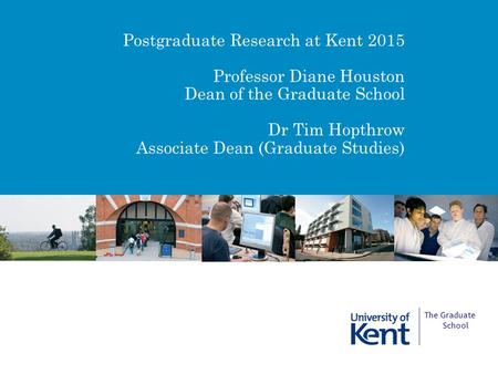 Postgraduate Research at Kent 2015 Professor Diane Houston Dean of the Graduate School Dr Tim Hopthrow Associate Dean (Graduate Studies) The Graduate School.