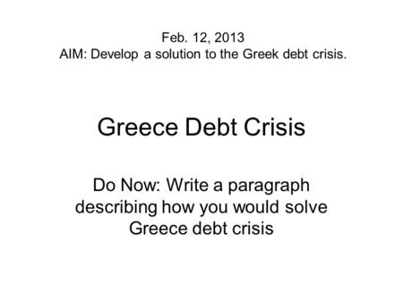 Greece Debt Crisis Do Now: Write a paragraph describing how you would solve Greece debt crisis Feb. 12, 2013 AIM: Develop a solution to the Greek debt.