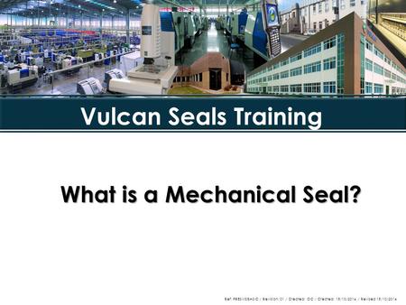 What is a Mechanical Seal? Vulcan Seals Training Ref: PRESMSBASIC / Revision: 01 / Created: OC / Created: 15/10/2014 / Revised 15/10/2014.