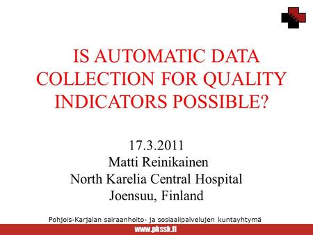 Www.pkssk.fi Pohjois-Karjalan sairaanhoito- ja sosiaalipalvelujen kuntayhtymä IS AUTOMATIC DATA COLLECTION FOR QUALITY INDICATORS POSSIBLE? 17.3.2011 Matti.