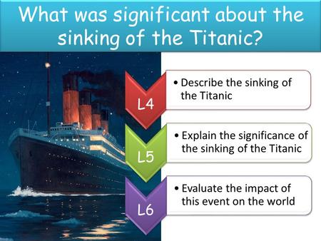 What was significant about the sinking of the Titanic? L4 Describe the sinking of the Titanic L5 Explain the significance of the sinking of the Titanic.