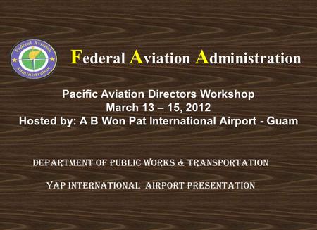 Pacific Aviation Directors Workshop March 13 – 15, 2012 Hosted by: A B Won Pat International Airport - Guam F ederal A viation A dministration DEPARTMENT.