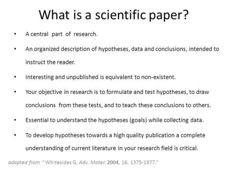 What is a scientific paper? A central part of research. An organized description of hypotheses, data and conclusions, intended to instruct the reader.