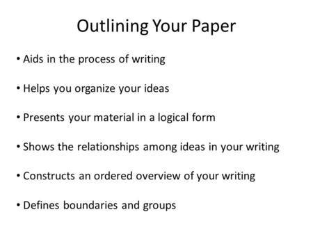 Outlining Your Paper Aids in the process of writing Helps you organize your ideas Presents your material in a logical form Shows the relationships among.