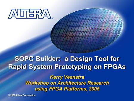 © 2005 Altera Corporation SOPC Builder: a Design Tool for Rapid System Prototyping on FPGAs Kerry Veenstra Workshop on Architecture Research using FPGA.