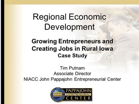 Regional Economic Development Growing Entrepreneurs and Creating Jobs in Rural Iowa Case Study Tim Putnam Associate Director NIACC John Pappajohn Entrepreneurial.