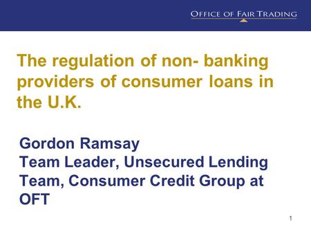 1 The regulation of non- banking providers of consumer loans in the U.K. Gordon Ramsay Team Leader, Unsecured Lending Team, Consumer Credit Group at OFT.