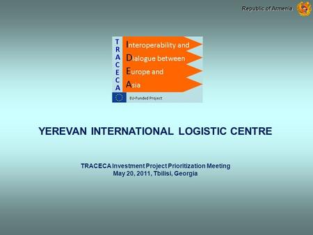 YEREVAN INTERNATIONAL LOGISTIC CENTRE TRACECA Investment Project Prioritization Meeting May 20, 2011, Tbilisi, Georgia Republic of Armenia.