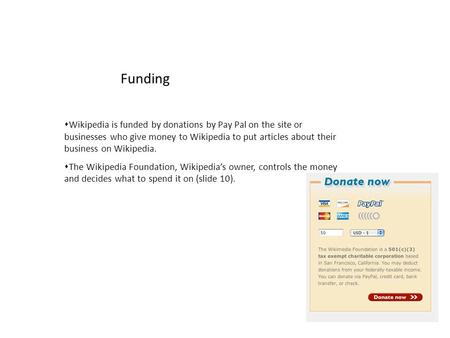  Wikipedia is funded by donations by Pay Pal on the site or businesses who give money to Wikipedia to put articles about their business on Wikipedia.