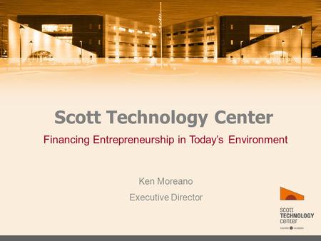 Scott Technology Center Ken Moreano Executive Director Financing Entrepreneurship in Today’s Environment.