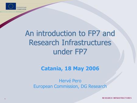 1 RESEARCH INFRASTRUCTURES An introduction to FP7 and Research Infrastructures under FP7 Catania, 18 May 2006 Hervé Pero European Commission, DG Research.