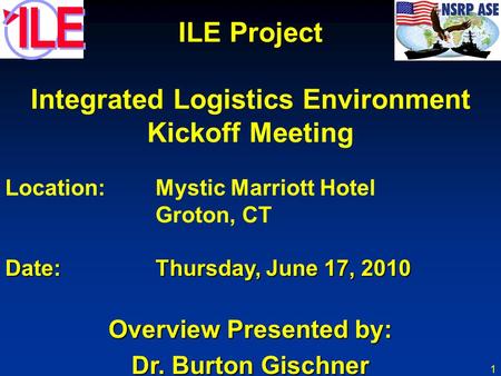 1 ILE Project Integrated Logistics Environment Kickoff Meeting Location:Mystic Marriott Hotel Groton, CT Date:Thursday, June 17, 2010 Overview Presented.