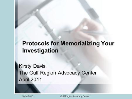 10/14/2015Gulf Region Advocacy Center Protocols for Memorializing Your Investigation Kirsty Davis The Gulf Region Advocacy Center April 2011.