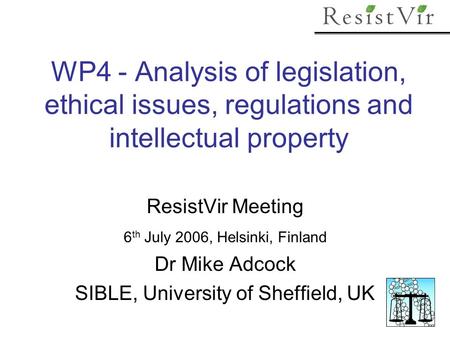 WP4 - Analysis of legislation, ethical issues, regulations and intellectual property ResistVir Meeting 6 th July 2006, Helsinki, Finland Dr Mike Adcock.