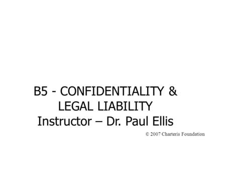 B5 - CONFIDENTIALITY & LEGAL LIABILITY Instructor – Dr. Paul Ellis © 2007 Charteris Foundation.