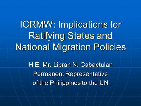 ICRMW: Implications for Ratifying States and National Migration Policies H.E. Mr. Libran N. Cabactulan Permanent Representative of the Philippines to the.