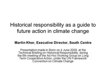 Historical responsibility as a guide to future action in climate change Martin Khor, Executive Director, South Centre Presentation made in Bonn on 4 June.