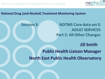 Delivering independent intelligence for health and wellbeing Session 3: NDTMS Core data set G ADULT SERVICES Part 2: All Other Changes Jill Smith Public.