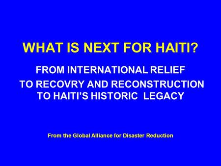 WHAT IS NEXT FOR HAITI? FROM INTERNATIONAL RELIEF TO RECOVRY AND RECONSTRUCTION TO HAITI’S HISTORIC LEGACY From the Global Alliance for Disaster Reduction.