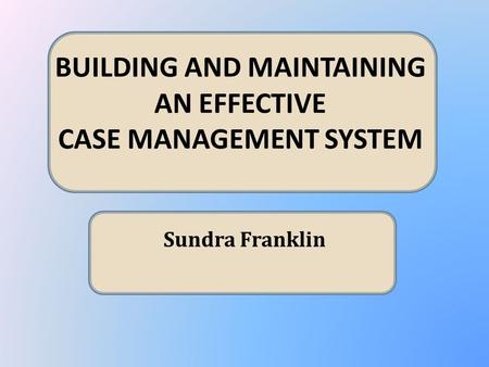 BUILDING AND MAINTAINING AN EFFECTIVE CASE MANAGEMENT SYSTEM Sundra Franklin.