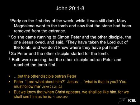 ICEL John 20:1-8 1 Early on the first day of the week, while it was still dark, Mary Magdalene went to the tomb and saw that the stone had been removed.