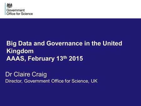 Big Data and Governance in the United Kingdom AAAS, February 13 th 2015 Dr Claire Craig Director, Government Office for Science, UK.