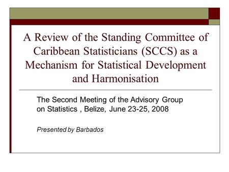 A Review of the Standing Committee of Caribbean Statisticians (SCCS) as a Mechanism for Statistical Development and Harmonisation The Second Meeting of.