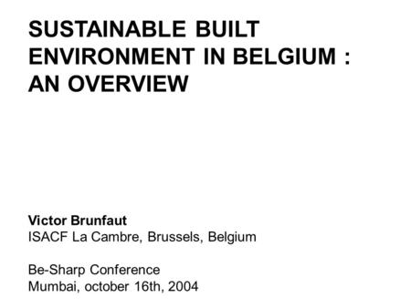 SUSTAINABLE BUILT ENVIRONMENT IN BELGIUM : AN OVERVIEW Victor Brunfaut ISACF La Cambre, Brussels, Belgium Be-Sharp Conference Mumbai, october 16th, 2004.