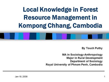 Jan 18, 20081 Local Knowledge in Forest Resource Management in Kompong Chhang, Cambodia By Touch Puthy MA in Sociology-Anthropology Major in Rural Development.