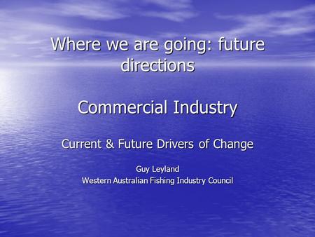 Where we are going: future directions Commercial Industry Current & Future Drivers of Change Guy Leyland Western Australian Fishing Industry Council.