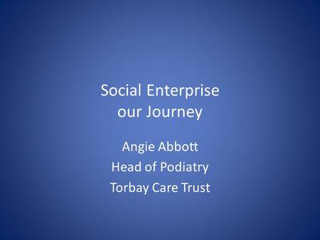 Social Enterprise our Journey Angie Abbott Head of Podiatry Torbay Care Trust.