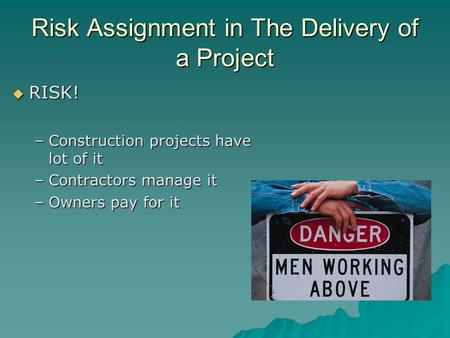 Risk Assignment in The Delivery of a Project  RISK! –Construction projects have lot of it –Contractors manage it –Owners pay for it.