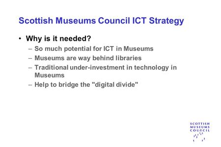 Scottish Museums Council ICT Strategy Why is it needed? –So much potential for ICT in Museums –Museums are way behind libraries –Traditional under-investment.