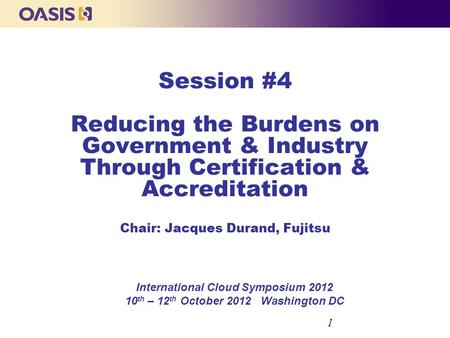 Session #4 Reducing the Burdens on Government & Industry Through Certification & Accreditation Chair: Jacques Durand, Fujitsu International Cloud Symposium.