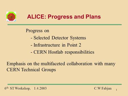 1 ALICE: Progress and Plans Progress on - Selected Detector Systems - Infrastructure in Point 2 - CERN Hostlab responsibilities 6 th ST Workshop, 1.4.2003C.W.