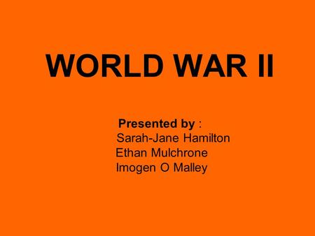 WORLD WAR II Presented by : Sarah-Jane Hamilton Ethan Mulchrone Imogen O Malley.