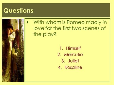 Questions With whom is Romeo madly in love for the first two scenes of the play? Himself Mercutio Juliet Rosaline.